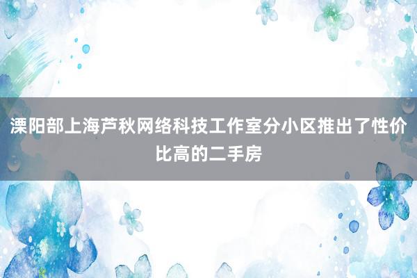 溧阳部上海芦秋网络科技工作室分小区推出了性价比高的二手房