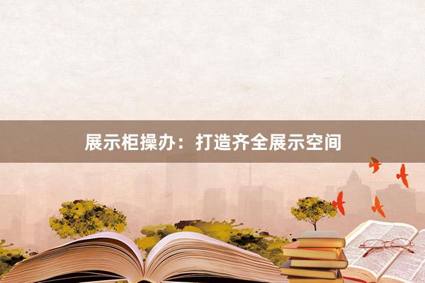 展示柜操办：打造齐全展示空间