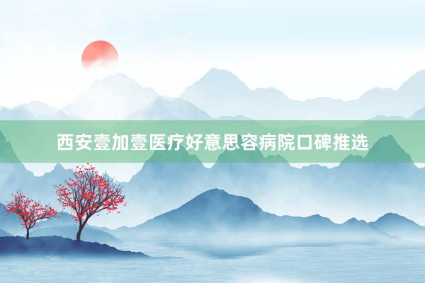 西安壹加壹医疗好意思容病院口碑推选